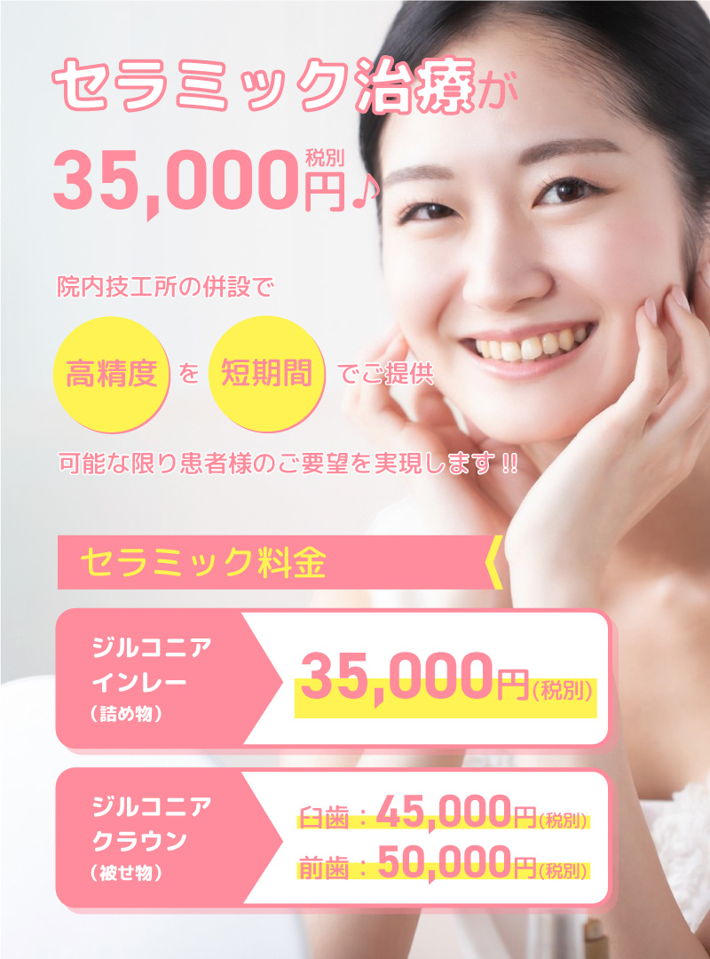 セラミック治療が35,000円（税別）院内技工所の併設で高精度を短期間でご提供。可能な限り患者様のご要望を実現します！！セラミック料金（全て税別）ジルコニアインレー（詰め物）35,000円（税別）・ジルコニアクラウン（被物）・臼歯：45,000円（税別）・前歯：50,000円（税別）